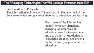 The information technology (IT) revolution in the latter half of the
20th century has brought great changes to education and learning
The spread of the Internet has
made information ubiquitous,
changing the emphasis of
education from the transmission
and acquisition of knowledge to
knowledge creation, and shifting
the focus from group to individual
education.
Automation in Education
 