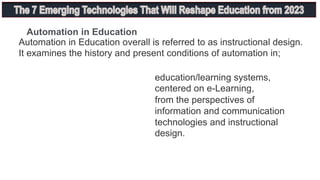 Automation in Education overall is referred to as instructional design.
It examines the history and present conditions of automation in;
education/learning systems,
centered on e-Learning,
from the perspectives of
information and communication
technologies and instructional
design.
Automation in Education
 