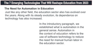 The Need for Automation in Education
Just like any other field, the education sector also has evolved over
the years. Along with its steady evolution, its dependence on
technology has also increased.
In the introductory paragraph, we
established what is automation in the
general sense. Automation in
the context of education refers to the
use of software technology to reduce
the need for manual human labor in
the education sector.
 