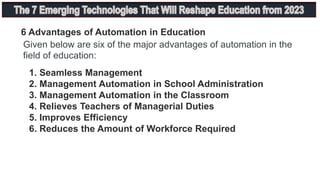 6 Advantages of Automation in Education
Given below are six of the major advantages of automation in the
field of education:
1. Seamless Management
2. Management Automation in School Administration
3. Management Automation in the Classroom
4. Relieves Teachers of Managerial Duties
5. Improves Efficiency
6. Reduces the Amount of Workforce Required
 