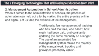 2. Management Automation in School Administration
When it comes to the administration of schools, the process of
automation can help out a lot by making the entire premise online
and digital. Let us take the example of fee management.
Traditionally, fee management of tracking
who has paid the fees, who hasn’t, how
much had been paid, and constantly
updating the same manually on a ledger.
The use of an automated fee
management system makes the majority
of the manual work, tracking and
grievance practically vanish.
 
