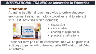 Methodology
Adapting traditional teaching styles to online classroom
environment using technology to deliver and to interact
with Test /Activities which includes;
 discussion
 case studies
 sharing of experience
 practical applications
These will form part of the assessment and will be given in a
soft copy together with a downloadable PPT slides and Video
of lectures.
 