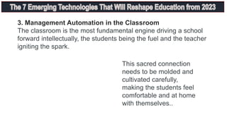 3. Management Automation in the Classroom
The classroom is the most fundamental engine driving a school
forward intellectually, the students being the fuel and the teacher
igniting the spark.
This sacred connection
needs to be molded and
cultivated carefully,
making the students feel
comfortable and at home
with themselves..
 
