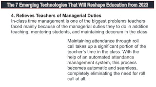 4. Relieves Teachers of Managerial Duties
In-class time management is one of the biggest problems teachers
faced mainly because of the managerial duties they to do in addition
teaching, mentoring students, and maintaining decorum in the class.
Maintaining attendance through roll
call takes up a significant portion of the
teacher’s time in the class. With the
help of an automated attendance
management system, this process
becomes automatic and seamless,
completely eliminating the need for roll
call at all.
 