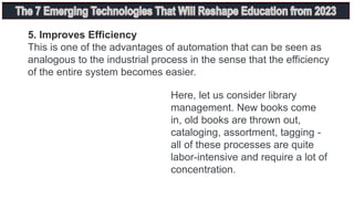 5. Improves Efficiency
This is one of the advantages of automation that can be seen as
analogous to the industrial process in the sense that the efficiency
of the entire system becomes easier.
Here, let us consider library
management. New books come
in, old books are thrown out,
cataloging, assortment, tagging -
all of these processes are quite
labor-intensive and require a lot of
concentration.
 
