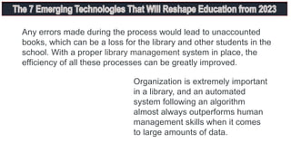 Any errors made during the process would lead to unaccounted
books, which can be a loss for the library and other students in the
school. With a proper library management system in place, the
efficiency of all these processes can be greatly improved.
Organization is extremely important
in a library, and an automated
system following an algorithm
almost always outperforms human
management skills when it comes
to large amounts of data.
 