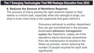 6. Reduces the Amount of Workforce Required
The process of cherry-picking the right students based on their
talents is a hectic task, especially when the strength is large, but
what is even more tiring is the paperwork that goes behind it.
Grievance redressal is another department
that can get overwhelmed in the process.
Automated admission management
system like Teachmint, makes all of the
operations above becomes streamlined
from the maintenance of records to the
follow-up process, hence reducing the
number of people required for each task
significantly.
 