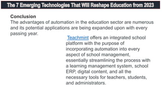 Conclusion
The advantages of automation in the education sector are numerous
and its potential applications are being expanded upon with every
passing year.
Teachmint offers an integrated school
platform with the purpose of
incorporating automation into every
aspect of school management,
essentially streamlining the process with
a learning management system, school
ERP, digital content, and all the
necessary tools for teachers, students,
and administrators.
 