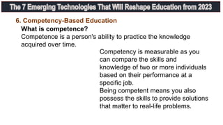 6. Competency-Based Education
What is competence?
Competence is a person's ability to practice the knowledge
acquired over time.
Competency is measurable as you
can compare the skills and
knowledge of two or more individuals
based on their performance at a
specific job.
Being competent means you also
possess the skills to provide solutions
that matter to real-life problems.
 