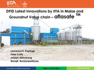 Date: 15-Oct-2014 www.iita.orgA member of CGIAR consortium
DFID Latest Innovations by IITA in Maize and
Groundnut Value chain – aflasafe TM
Lawrence K. Kaptoge
Peter Cotty
Joseph Atehnkeng
Ranajit Bandyopadhyay
 