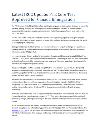 Latest IRCC Update: PTE Core Test
Approved for Canada Immigration
The PTE (Pearson Test of English) Core Test is an English language proficiency test designed to assess the
speaking, writing, reading, and listening skills of non-native English speakers. It is often used for
academic and immigration purposes, similar to other English language proficiency tests such as the
TOEFL and IELTS.
The PTE Core Test is computer-based and evaluates your English language skills through a series of
integrated skill tasks. It is widely accepted by universities, colleges, and governments around the world
as proof of English proficiency.
It's important to note that test formats and requirements may be subject to change, so I recommend
checking the official Pearson website or contacting the relevant institutions for the most up-to-date
information on the PTE Core Test.
In a recent program delivery update for Immigration, Refugees and Citizenship Canada (IRCC) staff on
February 1, 2023, it was officially confirmed that the Pearson Test of English (PTE) has been approved as
an English proficiency test for various immigration programs. This marks a significant development for
individuals aspiring to immigrate to Canada.
A subsequent update on May 12, 2023, brought further news. Pearson Canada Inc., the designated
language-testing organization responsible for conducting the PTE, has officially changed the name of its
English language test to PTE Core. This adjustment is part of a broader initiative to enhance the testing
process and align it with current standards.
What sets this update apart is the imminent acceptance of PTE Core scores by the IRCC. While a specific
implementation date has not been provided as of now, the update indicates that IRCC will start
recognizing PTE Core scores in late 2023. This development opens up a new avenue for individuals
seeking Economic Permanent Residency (PR) in Canada to demonstrate their English language
proficiency.
Applicants and stakeholders need to stay informed about any further announcements from the IRCC and
Pearson Canada Inc. regarding the acceptance of PTE Core scores. As the process unfolds, additional
details may emerge, offering more clarity on the exact timelines and requirements associated with this
change.
As the immigration landscape evolves, prospective candidates are encouraged to monitor official
channels for updates and adhere to any guidelines provided by both IRCC and Pearson Canada Inc. The
adoption of PTE Core by the IRCC reflects a commitment to providing diverse and accessible avenues for
individuals to demonstrate their language proficiency, contributing to a more inclusive immigration
system.
 