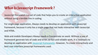 What Is Javascript Framework ?
Javascript framework is a set of code that helps you to create an interactive application
without using a terrible line in coding.
For single page application, Always needs to develop an application with javascript
framework, because it only has a single page that not looks interactive with Javascript
and HTML.
Web and mobile Developers Always needs a Concentrate on work. Without a use of
framework generate lots of code and error, so fast and reliable work, It is necessary to
develop an application with Javascript frameworks. However, To create interactively and
best user interface javascript frameworks used.
 