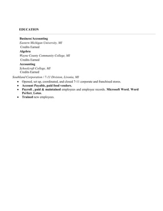 EDUCATION
Business/Accounting
Eastern Michigan University, MI
Credits Earned
Algebra
Wayne County Community College, MI
Credits Earned
Accounting
Schoolcraft College, MI
Cred Credits Earned
Southland Corporation / 7-11 Division, Livonia, MI
Opened, set up, coordinated, and closed 7-11 corporate and franchised stores.
Account Payable, paid food vendors.
Payroll , paid & maintained employees and employee records. Microsoft Word, Word
Perfect, Lotus.
Trained new employees.

 