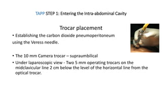 TAPP STEP 1: Entering the Intra-abdominal Cavity
Trocar placement
• Establishing the carbon dioxide pneumoperitoneum
using the Veress needle.
• The 10 mm Camera trocar – supraumbilical
• Under laparoscopic view - Two 5 mm operating trocars on the
midclavicular line 2 cm below the level of the horizontal line from the
optical trocar.
 