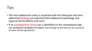Tips
• The intra-abdominal cavity is visualized with the Telescope and intra-
abdominal findings are reported [intra-abdominal pathology and
inguinal hernia defects and sacs].
• If an asymptomatic hernia sac is identified on the contralateral side,
our protocol mandates its repair, even though at this time we are unsure of
its exact clinical significance.
 