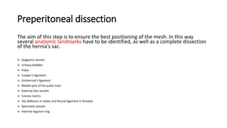 Preperitoneal dissection
The aim of this step is to ensure the best positioning of the mesh. In this way
several anatomic landmarks have to be identified, as well as a complete dissection
of the hernia’s sac.
 Epigastric vessels
 Urinary bladder
 Pubis
 Cooper’s ligament
 Gimbernat’s ligament
 Medial part of ilio-pubic tract
 External iliac vessels
 Corona mortis
 Vas deferens in males and Round ligament in females
 Spermatic vessels
 Internal inguinal ring
 