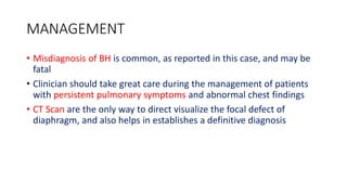 MANAGEMENT
• Misdiagnosis of BH is common, as reported in this case, and may be
fatal
• Clinician should take great care during the management of patients
with persistent pulmonary symptoms and abnormal chest findings
• CT Scan are the only way to direct visualize the focal defect of
diaphragm, and also helps in establishes a definitive diagnosis
 