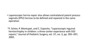 • Laparoscopic hernia repair also allows contralateral patent process
vaginalis (PPV) hernias to be defined and repaired in the same
operation
*F. Schier, P. Montupet, and C. Esposito, “Laparoscopic inguinal
herniorrhaphy in children: a three-center experience with 933
repairs,” Journal of Pediatric Surgery, vol. 37, no. 3, pp. 395–397,
2002.
 