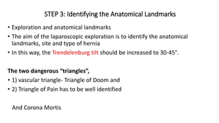 STEP 3: Identifying the Anatomical Landmarks
• Exploration and anatomical landmarks
• The aim of the laparoscopic exploration is to identify the anatomical
landmarks, site and type of hernia
• In this way, the Trendelenburg tilt should be increased to 30-45°.
The two dangerous “triangles”,
• 1) vascular triangle- Triangle of Doom and
• 2) Triangle of Pain has to be well identified
And Corona Mortis
 