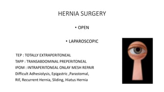 HERNIA SURGERY
• OPEN
• LAPAROSCOPIC
TEP : TOTALLY EXTRAPERITONEAL
TAPP : TRANSABDOMINAL PREPERITONEAL
IPOM : INTRAPERITONEAL ONLAY MESH REPAIR
Difficult Adhesiolysis, Epigastric ,Parastomal,
RIF, Recurrent Hernia, Sliding, Hiatus Hernia
 