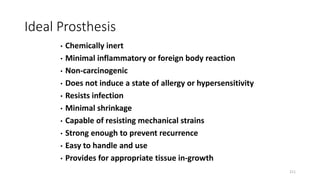 Ideal Prosthesis
• Chemically inert
• Minimal inflammatory or foreign body reaction
• Non-carcinogenic
• Does not induce a state of allergy or hypersensitivity
• Resists infection
• Minimal shrinkage
• Capable of resisting mechanical strains
• Strong enough to prevent recurrence
• Easy to handle and use
• Provides for appropriate tissue in-growth
211
 