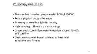 Polypropylene Mesh
• Thermoplast based on propane with MW of 100000
• Resists physical decay after years
• As strong as steel but 1/8 the density
• High bending stiffness is a disadvantage
• Causes sub-acute inflammatory reaction causes fibrosis
and stability
• Direct contact with bowel can lead to intestinal
adhesions and fistulas
218
 