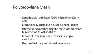 Polypropylene Mesh
• Considerable shrinkage (20% in length to 40% in
area)
• Leads to early edema (2-7 days), so needs drains
• Intense fibrosis embedding the mesh into scar leads
to restriction of wall mobility
• In case of infections leave the mesh and give
antibiotics
• If not settled the mesh should be removed
219
 