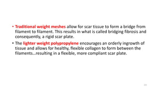 • Traditional weight meshes allow for scar tissue to form a bridge from
filament to filament. This results in what is called bridging fibrosis and
consequently, a rigid scar plate.
• The lighter weight polypropylene encourages an orderly ingrowth of
tissue and allows for healthy, flexible collagen to form between the
filaments…resulting in a flexible, more compliant scar plate.
222
 