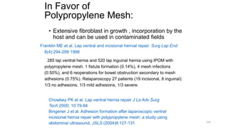 In Favor of
Polypropylene Mesh:
• Extensive fibroblast in growth , incorporation by the
host and can be used in contaminated fields
Franklin ME et al. Lap ventral and incisional hernial repair. Surg Lap End
8(4):294-299 1998
285 lap ventral hernia and 520 lap inguinal hernia using IPOM with
polypropylene mesh. 1 fistula formation (0.14%), 4 mesh infections
(0.50%), and 6 reoperations for bowel obstruction secondary to mesh
adhesions (0.75%). Relaparoscopy 27 patients (19 incisional, 8 inguinal):
1/3 no adhesions, 1/3 mild adhesions, 1/3 severe.
Chowbey PK et al. Lap ventral hernia repair J La Adv Surg
Tech 2000; 10:79-84
Bingener J et al. Adhesion formation after laparoscopic ventral
incisional hernia repair with polypropylene mesh: a study using
abdominal ultrasound, JSLS (2004)8:127-131 224
 