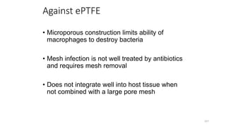 Against ePTFE
• Microporous construction limits ability of
macrophages to destroy bacteria
• Mesh infection is not well treated by antibiotics
and requires mesh removal
• Does not integrate well into host tissue when
not combined with a large pore mesh
227
 