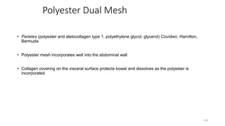 Polyester Dual Mesh
• Parietex (polyester and atelocollagen type 1, polyethylene glycol, glycerol) Covidien, Hamilton,
Bermuda
• Polyester mesh incorporates well into the abdominal wall
• Collagen covering on the visceral surface protects bowel and dissolves as the polyester is
incorporated
228
 