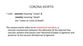 CORONA MORTIS
• Latin - [corona] meaning "crown' &
[mortis] meaning "death‘
the "crown or circle of death".
The corona mortis refers to an anatomical variation, a
vascular anastomosis between the obturator & the external iliac
vascular systems that passes over Pectineal (Cooper's) ligament and
posterior to the lacunar (Gimbernat's) ligament.
 