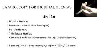 LAPAROSCOPY FOR INGUINAL HERNIAS
Ideal for
• Bilateral Hernias
• Recurrent Hernias (Previous open)
• Female Hernias
• ? Unilateral Hernias
• Combined with other procedure like Lap. Cholecystectomy
• Learning Curve – Laparoscopy v/s Open = 250 v/s 25 cases
 
