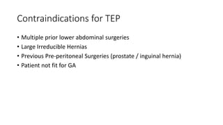 Contraindications for TEP
• Multiple prior lower abdominal surgeries
• Large Irreducible Hernias
• Previous Pre-peritoneal Surgeries (prostate / inguinal hernia)
• Patient not fit for GA
 