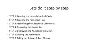 Lets do it step by step
• STEP 1: Entering the Intra-abdominal Cavity
• STEP 2: Creating the Peritoneal Flap
• STEP 3: Identifying the Anatomical Landmarks
• STEP 4: Dissecting the Hernia Sac
• STEP 5: Deploying and Anchoring the Mesh
• STEP 6: Closing the Peritoneum
• STEP 7: Taking out Sutures & Port Closure
 