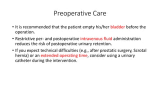 Preoperative Care
• It is recommended that the patient empty his/her bladder before the
operation.
• Restrictive per- and postoperative intravenous fluid administration
reduces the risk of postoperative urinary retention.
• If you expect technical difficulties (e.g., after prostatic surgery, Scrotal
hernia) or an extended operating time, consider using a urinary
catheter during the intervention.
 