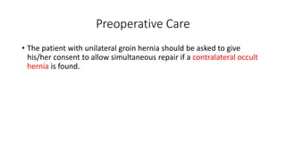 Preoperative Care
• The patient with unilateral groin hernia should be asked to give
his/her consent to allow simultaneous repair if a contralateral occult
hernia is found.
 