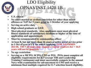 LDO EligibilityOPNAVINST 1420.1BU.S. citizenNo court martial or civilian conviction for other than minor offenses or NJP for 3 years prior to 1 October of year applying Serving on active dutyHigh school graduate or GEDMeet physical standards.  Also, applicants must meet physical fitness standards of satisfactory-medium or higher at the time of application and appointment. Must be recommended by commanding officerAt least 8, but not more than 16 years of active naval service prior to 1 Oct of year of FY for which applying. IAW NAVDMIN 261/10,  TIS > 16 years may request a waiver (waivers for > 16.5 years will not be granted).No age restriction Serving as a MCPO, SCPO, CPO or PO1.  PO1s must complete all eligibility requirements for E-7 (except TIR and Leadership Training Continuum) and must successfully compete in the annual Navy-wide examination for advancement to CPO and receive a minimum final multiple required for E-7 selection board eligibility.   