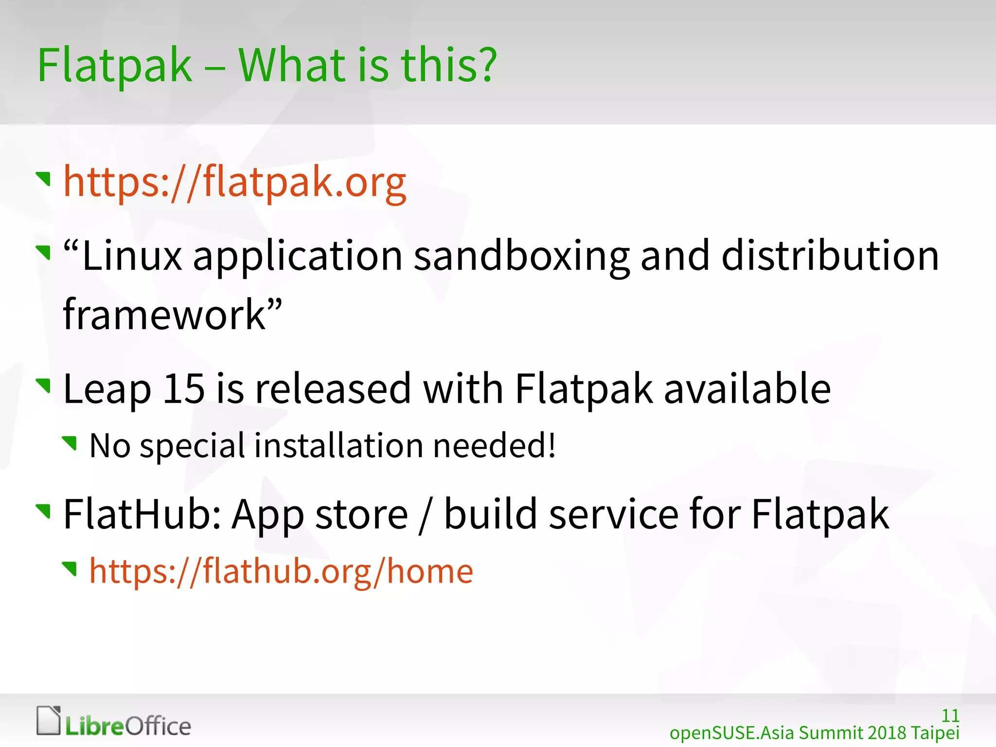 11
openSUSE.Asia Summit 2018 Taipei
Flatpak – What is this?
https://flatpak.org
“Linux application sandboxing and distribution
framework”
Leap 15 is released with Flatpak available
No special installation needed!
FlatHub: App store / build service for Flatpak
https://flathub.org/home
 