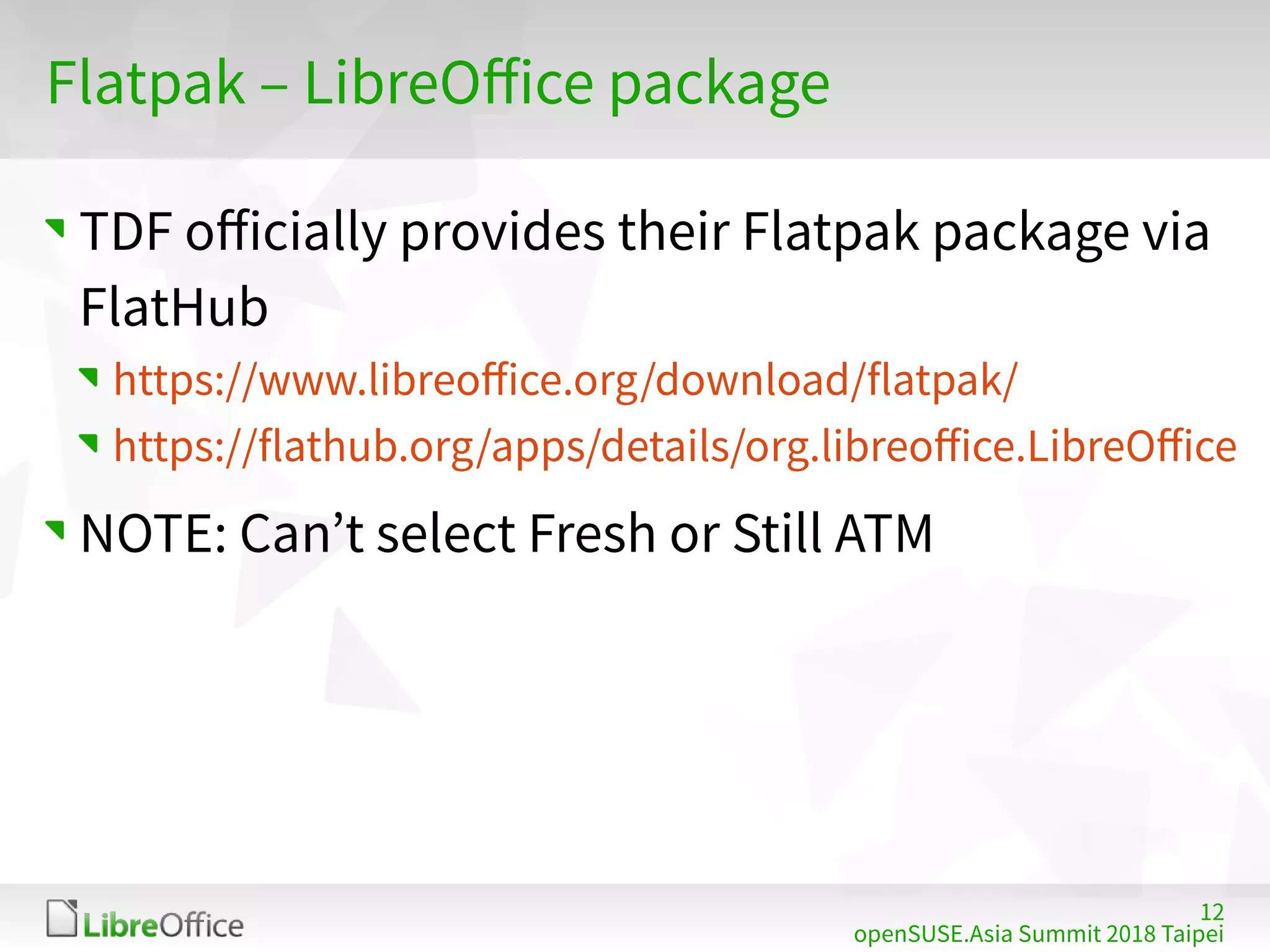 12
openSUSE.Asia Summit 2018 Taipei
Flatpak – LibreOffice package
TDF officially provides their Flatpak package via
FlatHub
https://www.libreoffice.org/download/flatpak/
https://flathub.org/apps/details/org.libreoffice.LibreOffice
NOTE: Can’t select Fresh or Still ATM
 