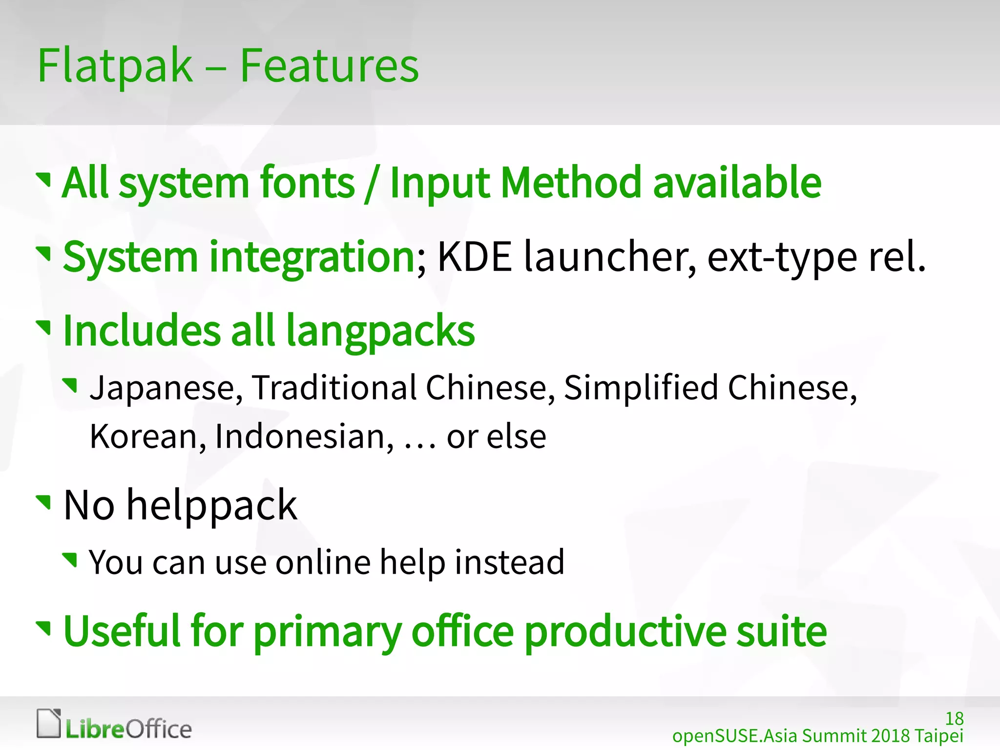 18
openSUSE.Asia Summit 2018 Taipei
Flatpak – Features
All system fonts / Input Method available
System integration; KDE launcher, ext-type rel.
Includes all langpacks
Japanese, Traditional Chinese, Simplified Chinese,
Korean, Indonesian, … or else
No helppack
You can use online help instead
Useful for primary office productive suite
 
