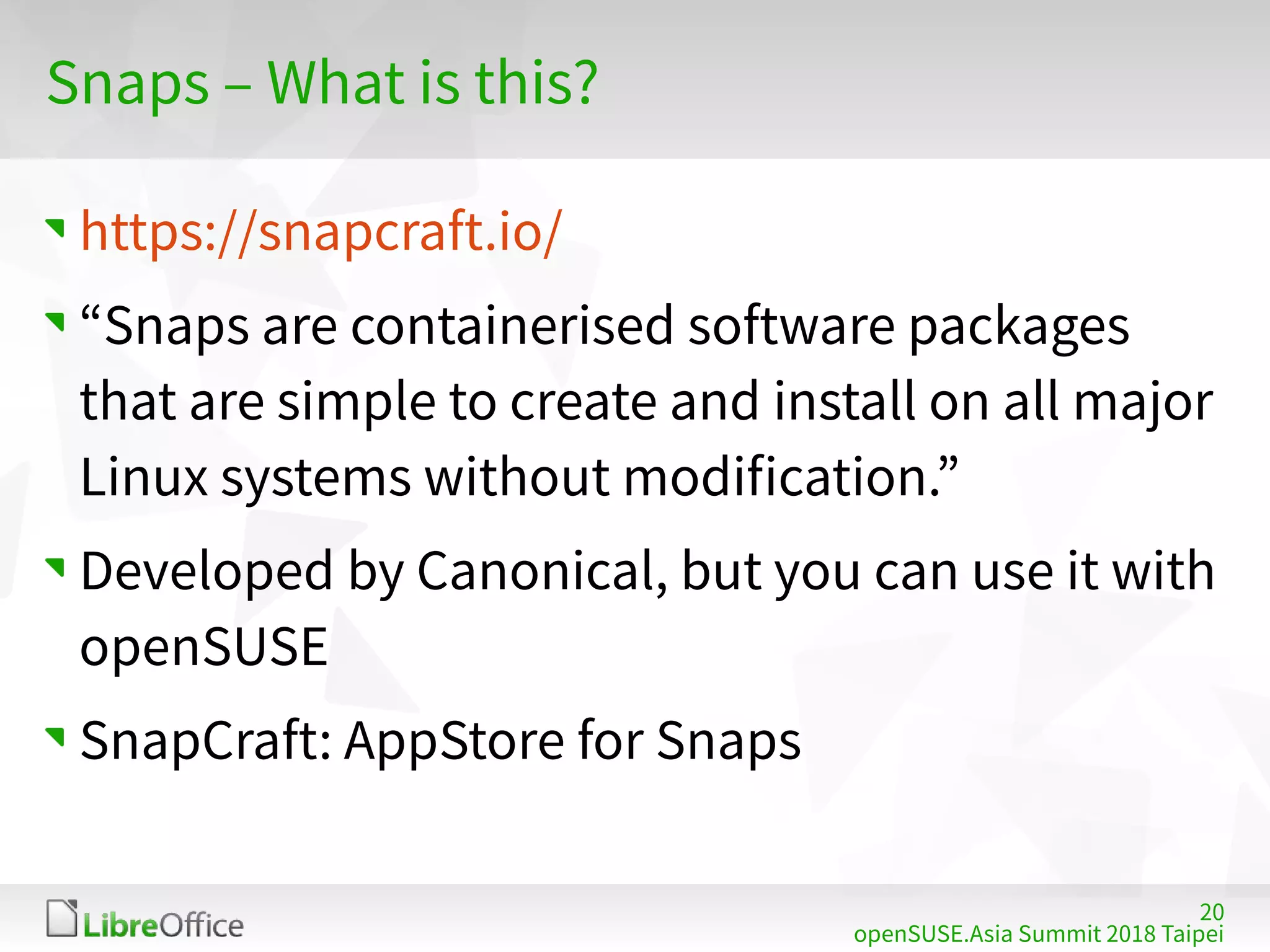20
openSUSE.Asia Summit 2018 Taipei
Snaps – What is this?
https://snapcraft.io/
“Snaps are containerised software packages
that are simple to create and install on all major
Linux systems without modification.”
Developed by Canonical, but you can use it with
openSUSE
SnapCraft: AppStore for Snaps
 