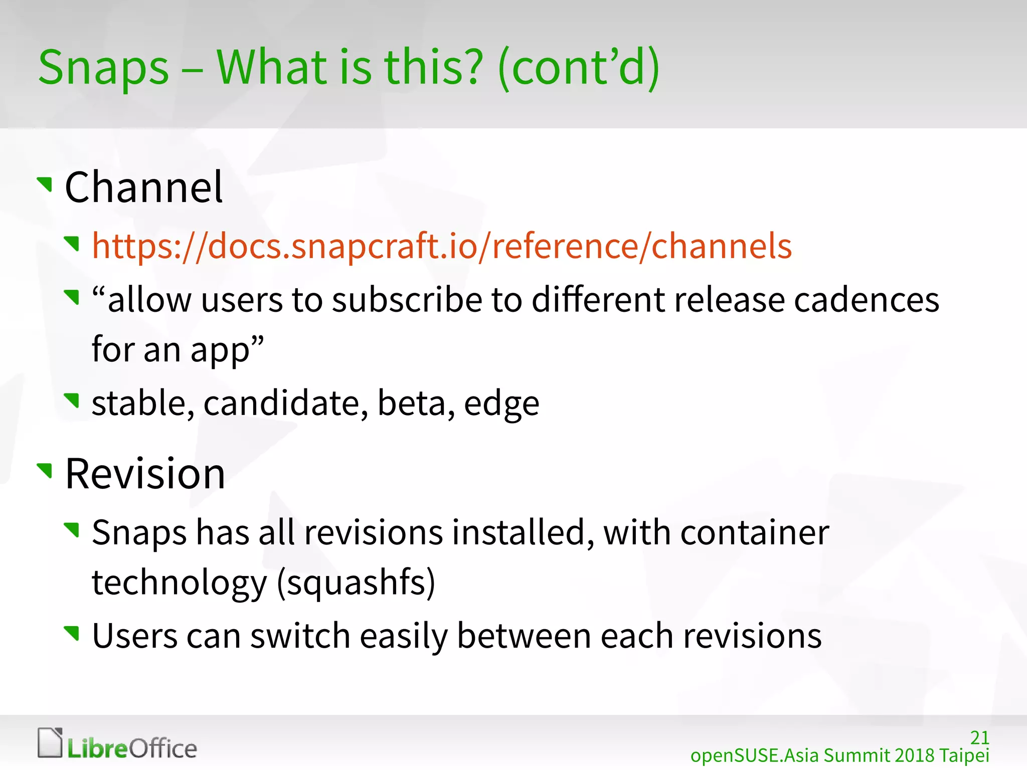 21
openSUSE.Asia Summit 2018 Taipei
Snaps – What is this? (cont’d)
Channel
https://docs.snapcraft.io/reference/channels
“allow users to subscribe to different release cadences
for an app”
stable, candidate, beta, edge
Revision
Snaps has all revisions installed, with container
technology (squashfs)
Users can switch easily between each revisions
 