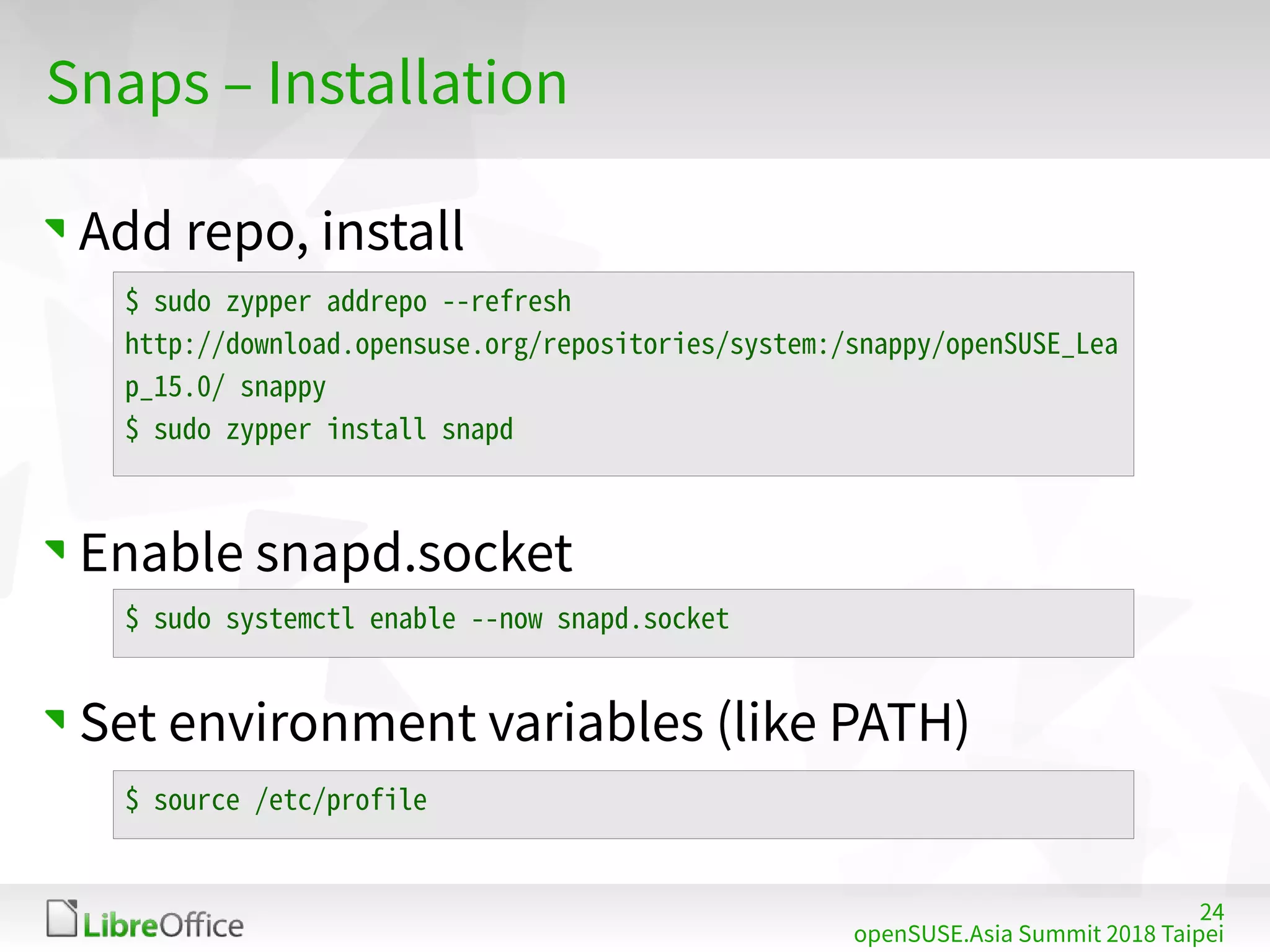 24
openSUSE.Asia Summit 2018 Taipei
Snaps – Installation
Add repo, install
Enable snapd.socket
Set environment variables (like PATH)
$ sudo zypper addrepo --refresh
http://download.opensuse.org/repositories/system:/snappy/openSUSE_Lea
p_15.0/ snappy
$ sudo zypper install snapd
$ sudo systemctl enable --now snapd.socket
$ source /etc/profile
 