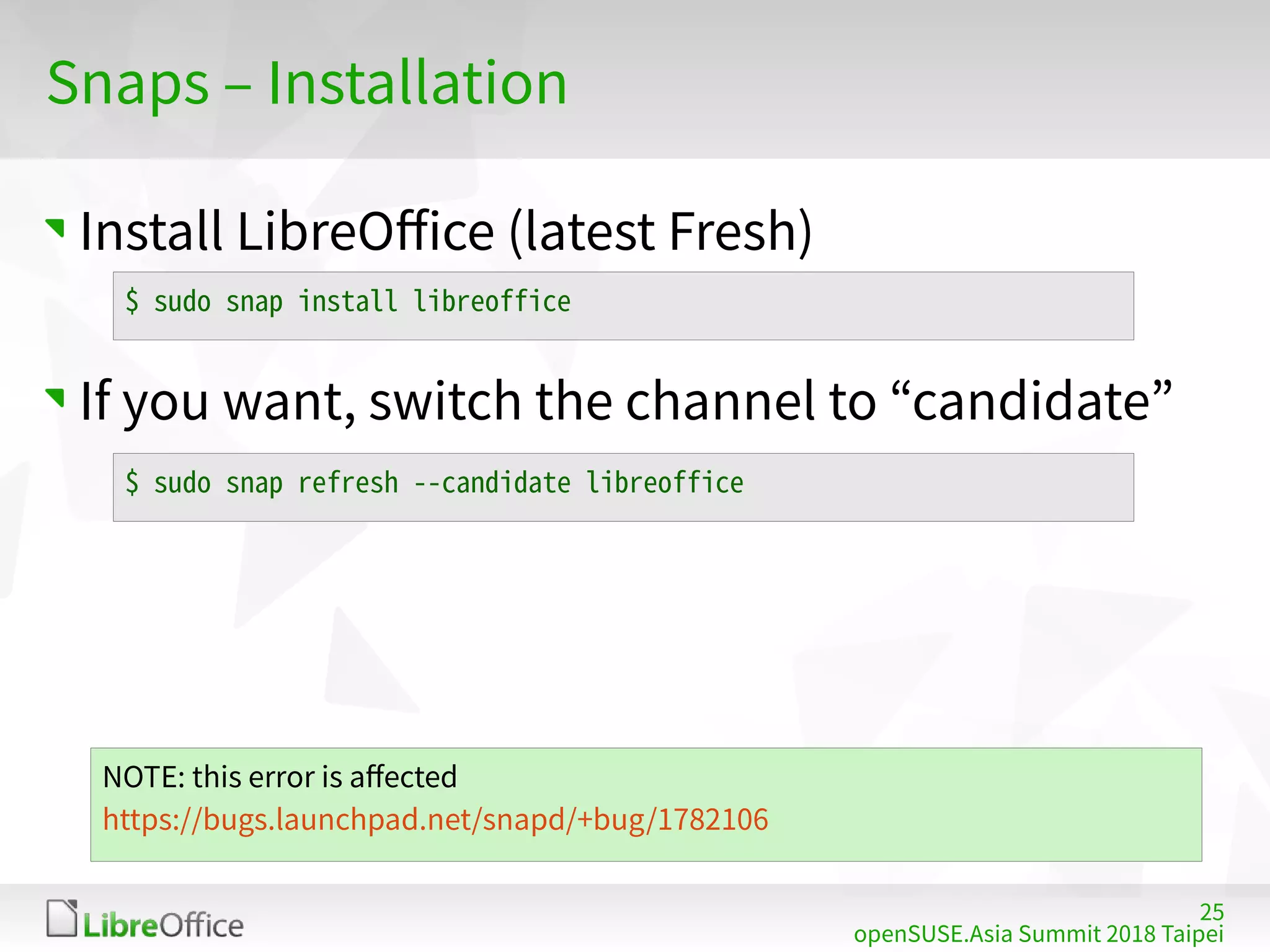 25
openSUSE.Asia Summit 2018 Taipei
Snaps – Installation
Install LibreOffice (latest Fresh)
If you want, switch the channel to “candidate”
$ sudo snap install libreoffice
$ sudo snap refresh --candidate libreoffice
NOTE: this error is affected
https://bugs.launchpad.net/snapd/+bug/1782106
 