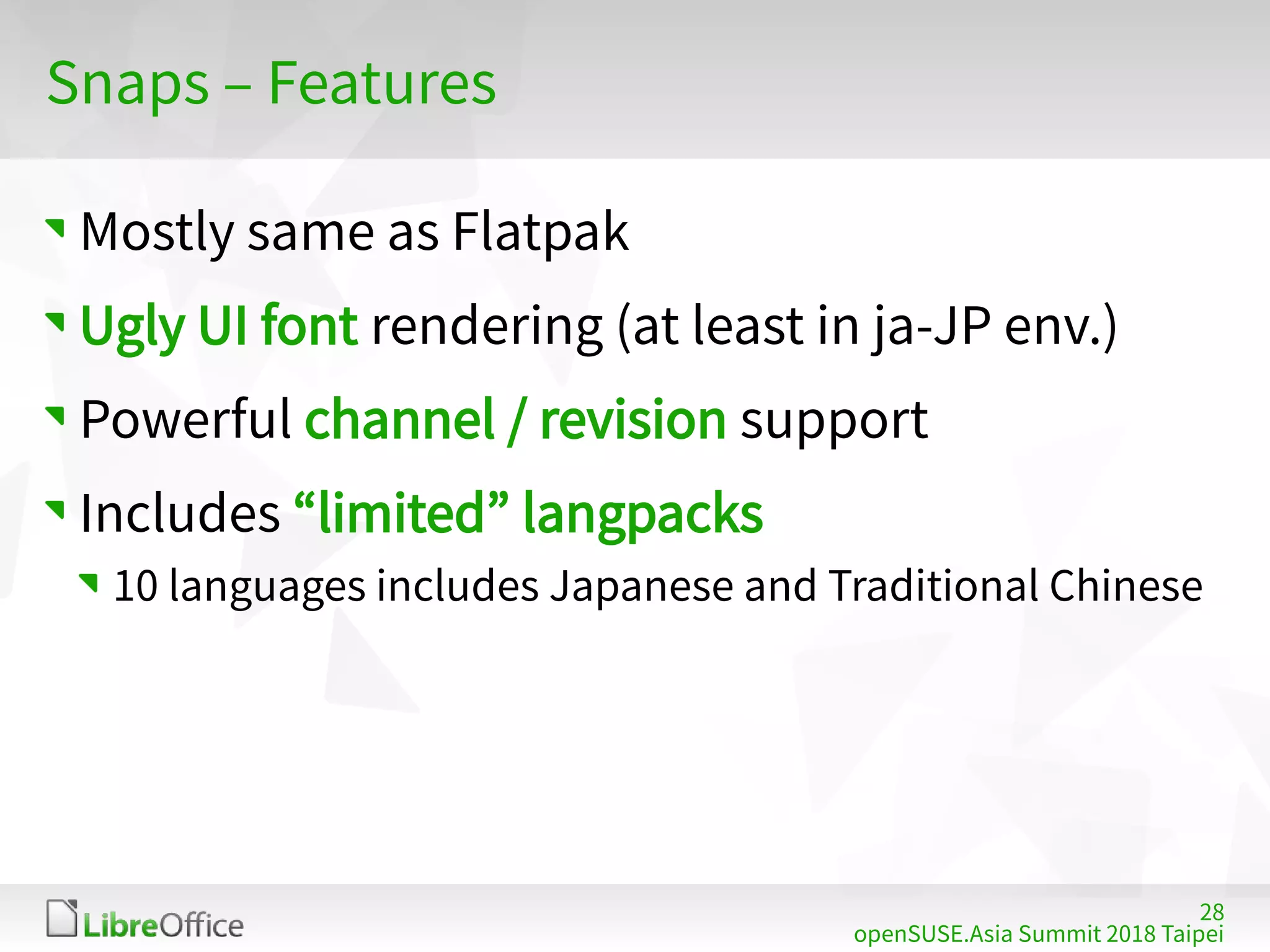 28
openSUSE.Asia Summit 2018 Taipei
Snaps – Features
Mostly same as Flatpak
Ugly UI font rendering (at least in ja-JP env.)
Powerful channel / revision support
Includes “limited” langpacks
10 languages includes Japanese and Traditional Chinese
 