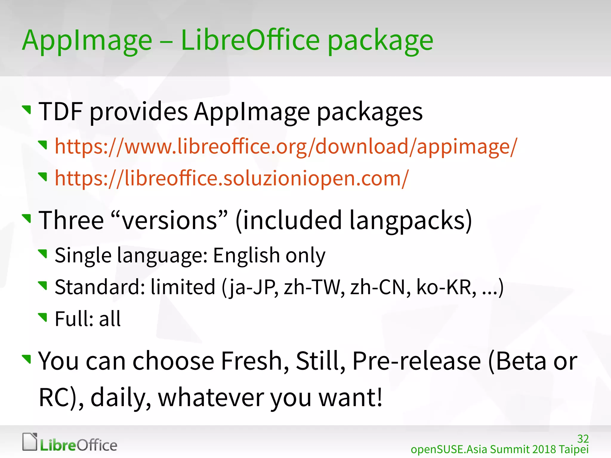 32
openSUSE.Asia Summit 2018 Taipei
AppImage – LibreOffice package
TDF provides AppImage packages
https://www.libreoffice.org/download/appimage/
https://libreoffice.soluzioniopen.com/
Three “versions” (included langpacks)
Single language: English only
Standard: limited (ja-JP, zh-TW, zh-CN, ko-KR, ...)
Full: all
You can choose Fresh, Still, Pre-release (Beta or
RC), daily, whatever you want!
 