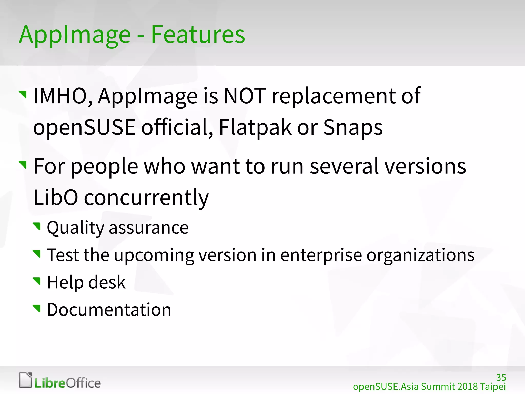 35
openSUSE.Asia Summit 2018 Taipei
AppImage - Features
IMHO, AppImage is NOT replacement of
openSUSE official, Flatpak or Snaps
For people who want to run several versions
LibO concurrently
Quality assurance
Test the upcoming version in enterprise organizations
Help desk
Documentation
 
