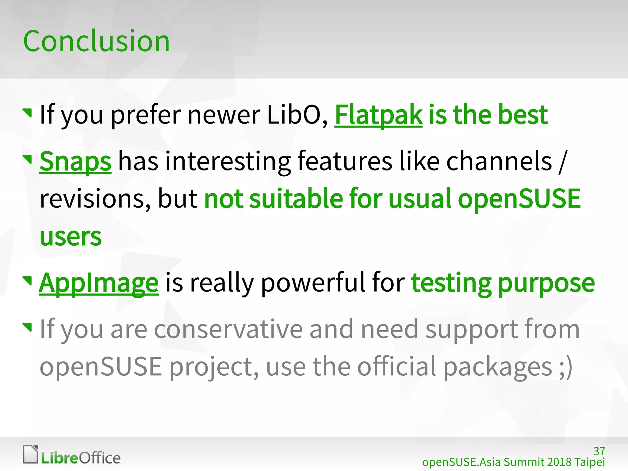 37
openSUSE.Asia Summit 2018 Taipei
Conclusion
If you prefer newer LibO, Flatpak is the best
Snaps has interesting features like channels /
revisions, but not suitable for usual openSUSE
users
AppImage is really powerful for testing purpose
If you are conservative and need support from
openSUSE project, use the official packages ;)
 