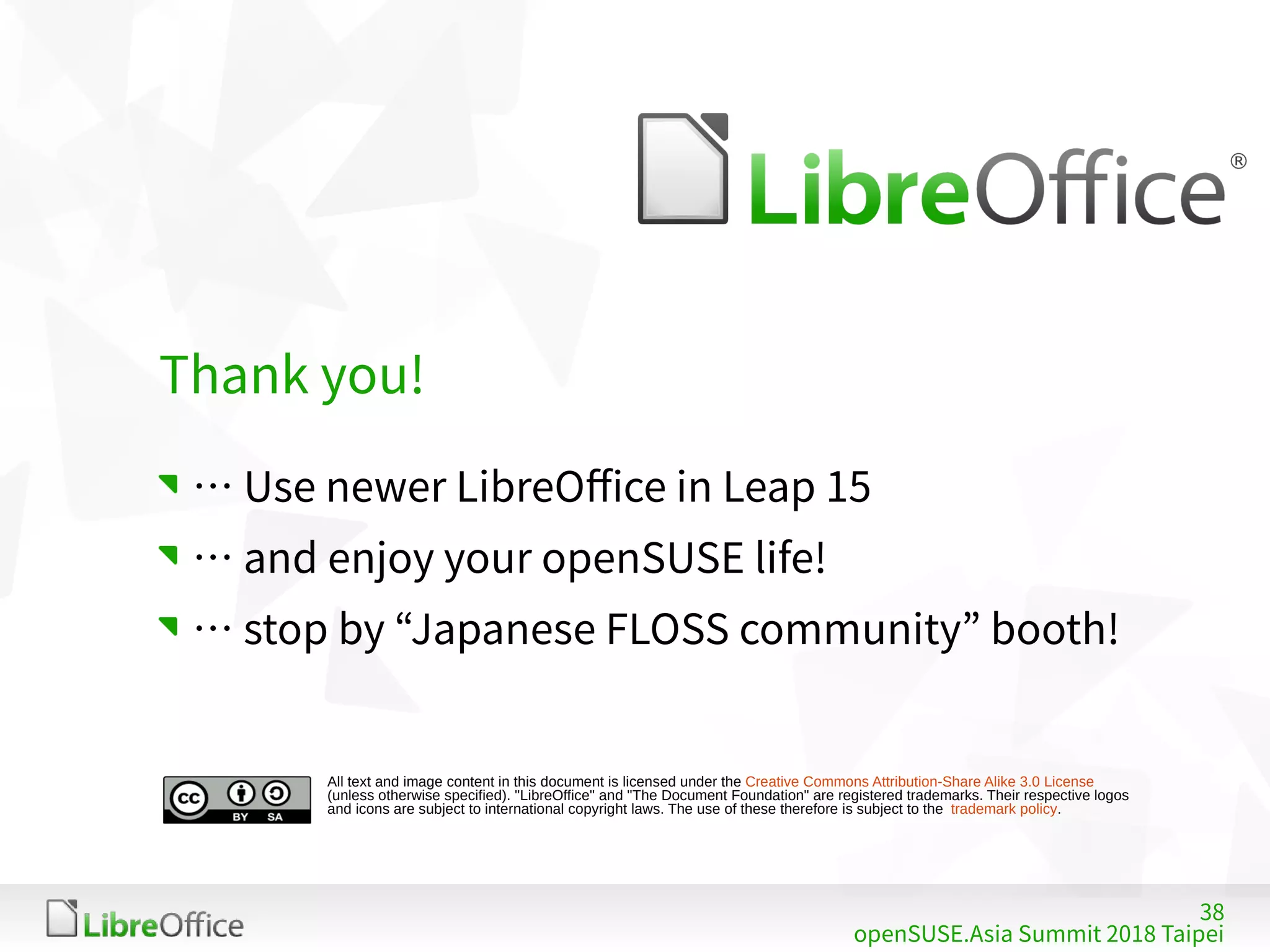 38
openSUSE.Asia Summit 2018 Taipei
All text and image content in this document is licensed under the Creative Commons Attribution-Share Alike 3.0 License
(unless otherwise specified). "LibreOffice" and "The Document Foundation" are registered trademarks. Their respective logos
and icons are subject to international copyright laws. The use of these therefore is subject to the trademark policy.
Thank you!
… Use newer LibreOffice in Leap 15
… and enjoy your openSUSE life!
… stop by “Japanese FLOSS community” booth!
 